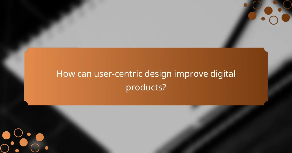 How can user-centric design improve digital products?